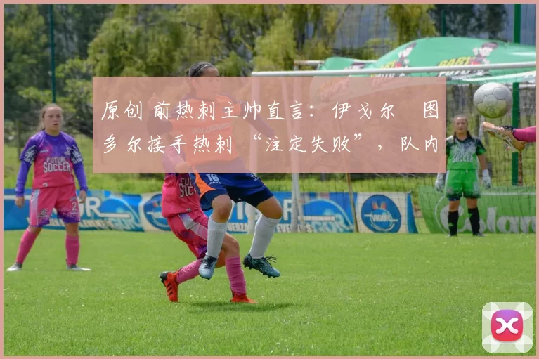 原创 前热刺主帅直言:伊戈尔・图多尔接手热刺 “注定失败”,队内氛围 “ toxic 至极”