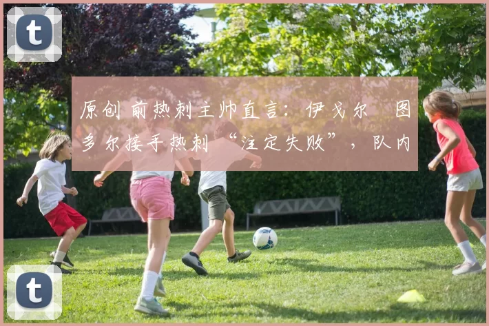 原创 前热刺主帅直言:伊戈尔・图多尔接手热刺 “注定失败”,队内氛围 “ toxic 至极”