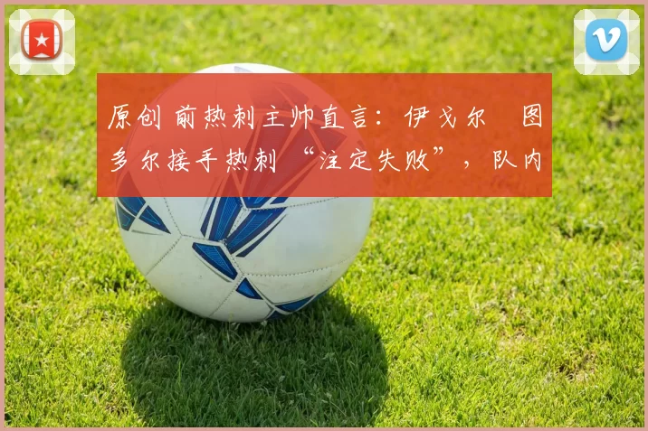 原创 前热刺主帅直言:伊戈尔・图多尔接手热刺 “注定失败”,队内氛围 “ toxic 至极”