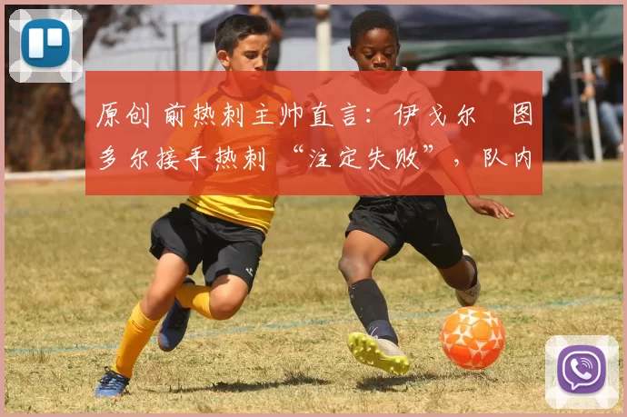 原创 前热刺主帅直言:伊戈尔・图多尔接手热刺 “注定失败”,队内氛围 “ toxic 至极”