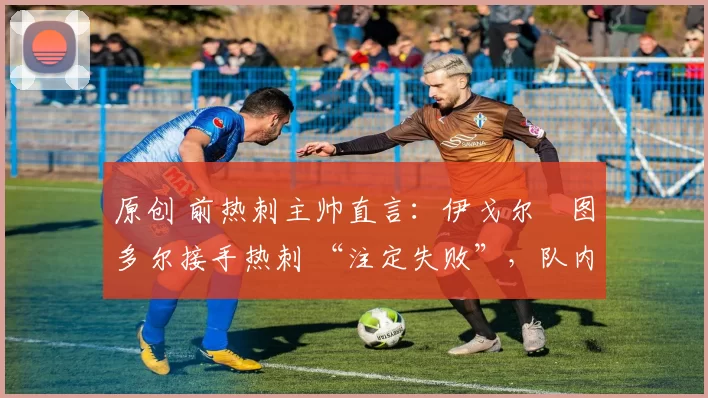 原创 前热刺主帅直言:伊戈尔・图多尔接手热刺 “注定失败”,队内氛围 “ toxic 至极”