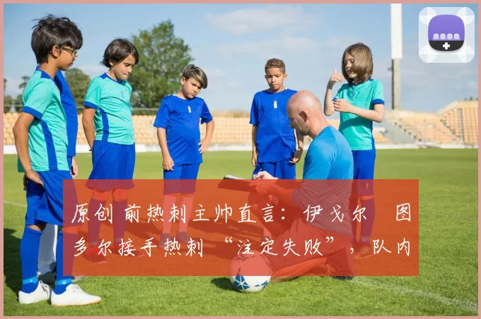 原创 前热刺主帅直言:伊戈尔・图多尔接手热刺 “注定失败”,队内氛围 “ toxic 至极”