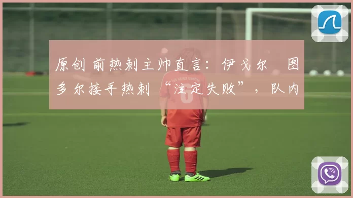 原创 前热刺主帅直言:伊戈尔・图多尔接手热刺 “注定失败”,队内氛围 “ toxic 至极”