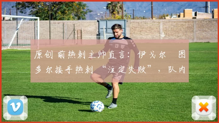 原创 前热刺主帅直言:伊戈尔・图多尔接手热刺 “注定失败”,队内氛围 “ toxic 至极”
