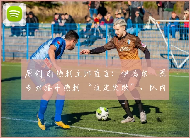 原创 前热刺主帅直言:伊戈尔・图多尔接手热刺 “注定失败”,队内氛围 “ toxic 至极”