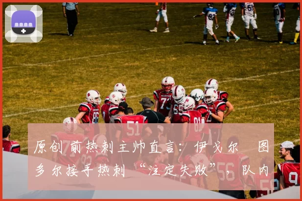 原创 前热刺主帅直言:伊戈尔・图多尔接手热刺 “注定失败”,队内氛围 “ toxic 至极”