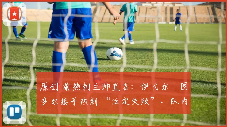原创 前热刺主帅直言:伊戈尔・图多尔接手热刺 “注定失败”,队内氛围 “ toxic 至极”