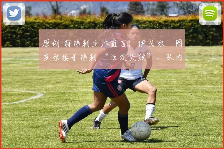 原创 前热刺主帅直言:伊戈尔・图多尔接手热刺 “注定失败”,队内氛围 “ toxic 至极”