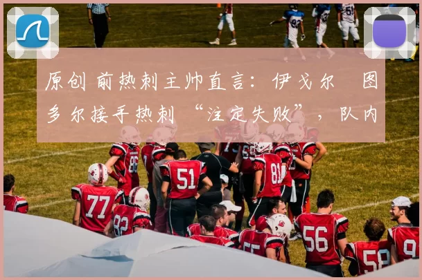 原创 前热刺主帅直言：伊戈尔・图多尔接手热刺 “注定失败”，队内氛围 “ toxic 至极”