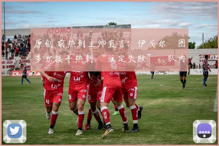 原创 前热刺主帅直言:伊戈尔・图多尔接手热刺 “注定失败”,队内氛围 “ toxic 至极”