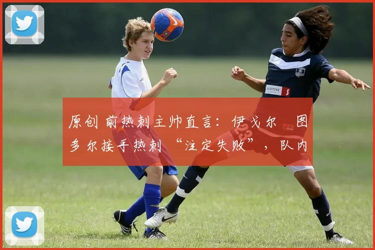 原创 前热刺主帅直言:伊戈尔・图多尔接手热刺 “注定失败”,队内氛围 “ toxic 至极”