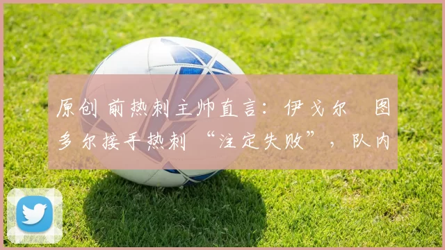 原创 前热刺主帅直言：伊戈尔・图多尔接手热刺 “注定失败”，队内氛围 “ toxic 至极”