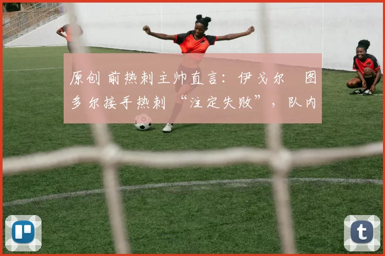 原创 前热刺主帅直言:伊戈尔・图多尔接手热刺 “注定失败”,队内氛围 “ toxic 至极”