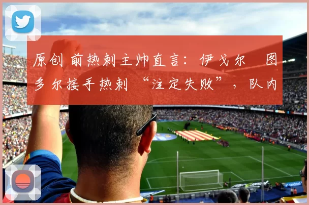 原创 前热刺主帅直言:伊戈尔・图多尔接手热刺 “注定失败”,队内氛围 “ toxic 至极”