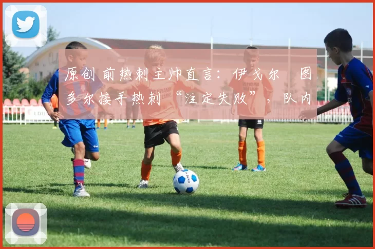原创 前热刺主帅直言：伊戈尔・图多尔接手热刺 “注定失败”，队内氛围 “ toxic 至极”