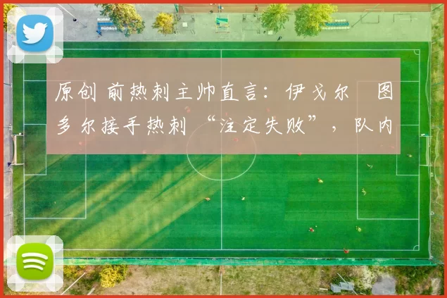 原创 前热刺主帅直言:伊戈尔・图多尔接手热刺 “注定失败”,队内氛围 “ toxic 至极”