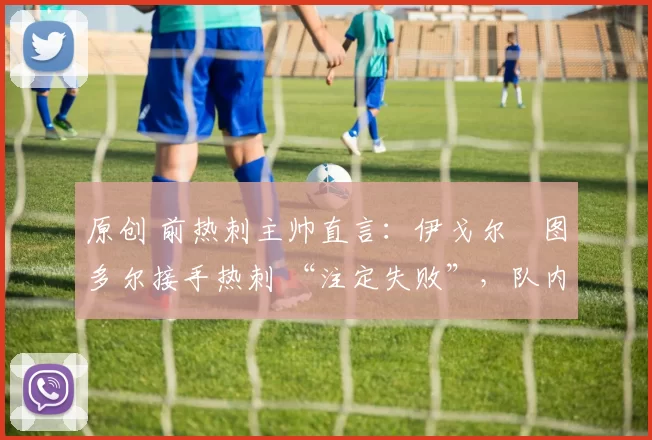原创 前热刺主帅直言:伊戈尔・图多尔接手热刺 “注定失败”,队内氛围 “ toxic 至极”