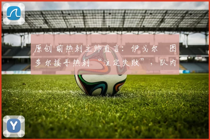 原创 前热刺主帅直言：伊戈尔・图多尔接手热刺 “注定失败”，队内氛围 “ toxic 至极”