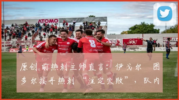 原创 前热刺主帅直言:伊戈尔・图多尔接手热刺 “注定失败”,队内氛围 “ toxic 至极”