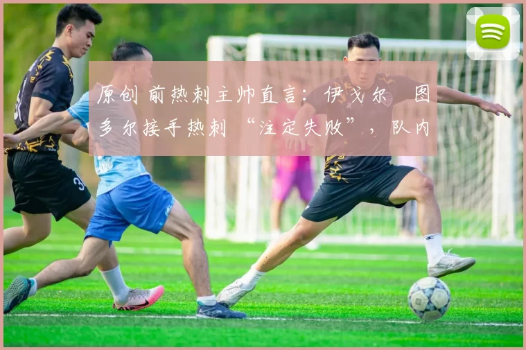 原创 前热刺主帅直言:伊戈尔・图多尔接手热刺 “注定失败”,队内氛围 “ toxic 至极”