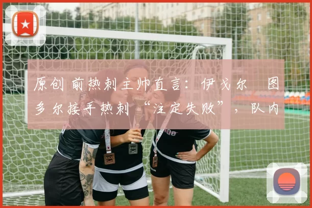 原创 前热刺主帅直言：伊戈尔・图多尔接手热刺 “注定失败”，队内氛围 “ toxic 至极”