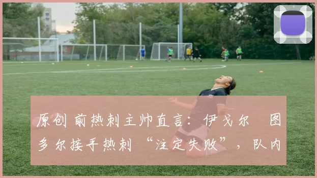 原创 前热刺主帅直言:伊戈尔・图多尔接手热刺 “注定失败”,队内氛围 “ toxic 至极”