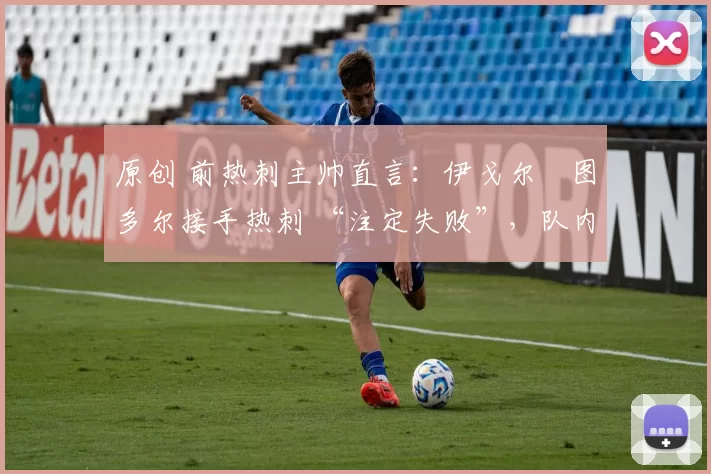 原创 前热刺主帅直言:伊戈尔・图多尔接手热刺 “注定失败”,队内氛围 “ toxic 至极”