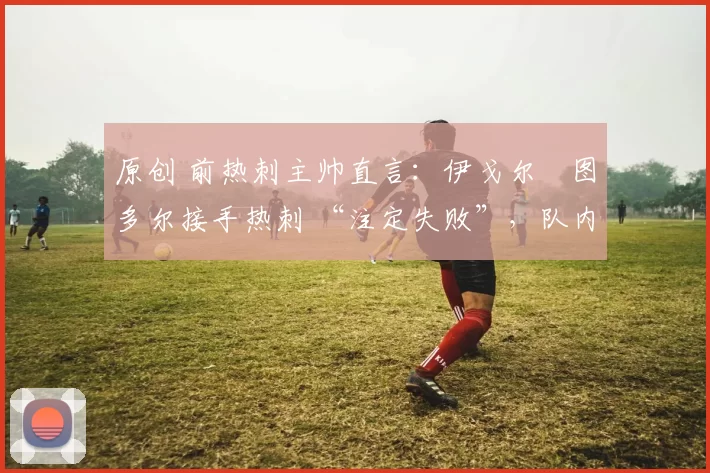 原创 前热刺主帅直言：伊戈尔・图多尔接手热刺 “注定失败”，队内氛围 “ toxic 至极”