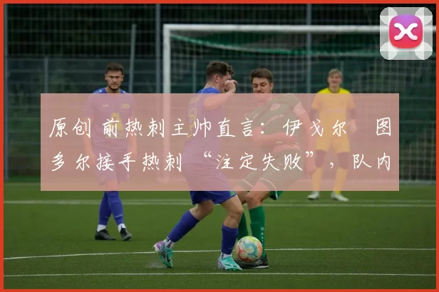 原创 前热刺主帅直言:伊戈尔・图多尔接手热刺 “注定失败”,队内氛围 “ toxic 至极”