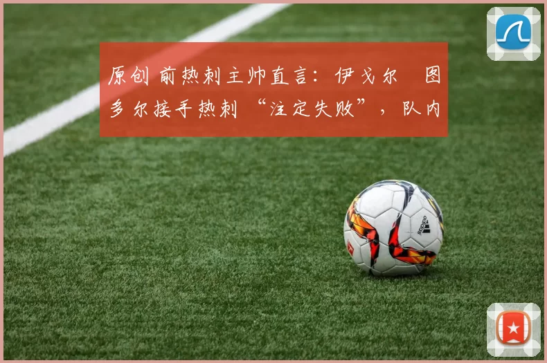 原创 前热刺主帅直言:伊戈尔・图多尔接手热刺 “注定失败”,队内氛围 “ toxic 至极”