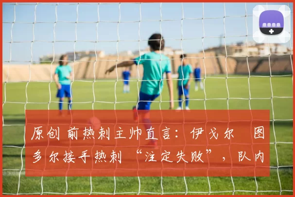 原创 前热刺主帅直言:伊戈尔・图多尔接手热刺 “注定失败”,队内氛围 “ toxic 至极”