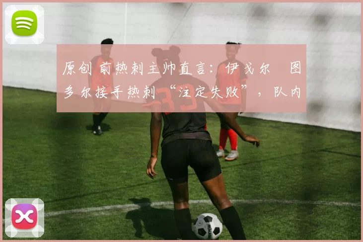 原创 前热刺主帅直言:伊戈尔・图多尔接手热刺 “注定失败”,队内氛围 “ toxic 至极”