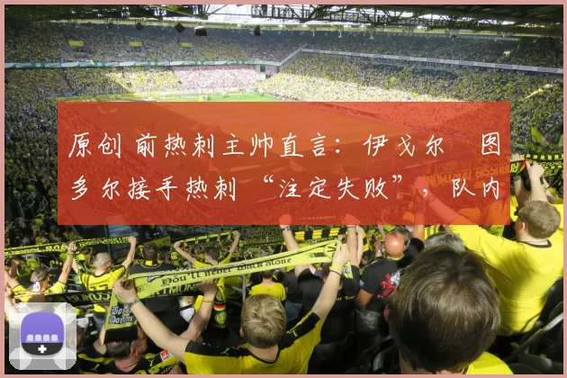 原创 前热刺主帅直言：伊戈尔・图多尔接手热刺 “注定失败”，队内氛围 “ toxic 至极”