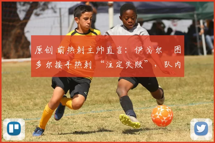 原创 前热刺主帅直言:伊戈尔・图多尔接手热刺 “注定失败”,队内氛围 “ toxic 至极”