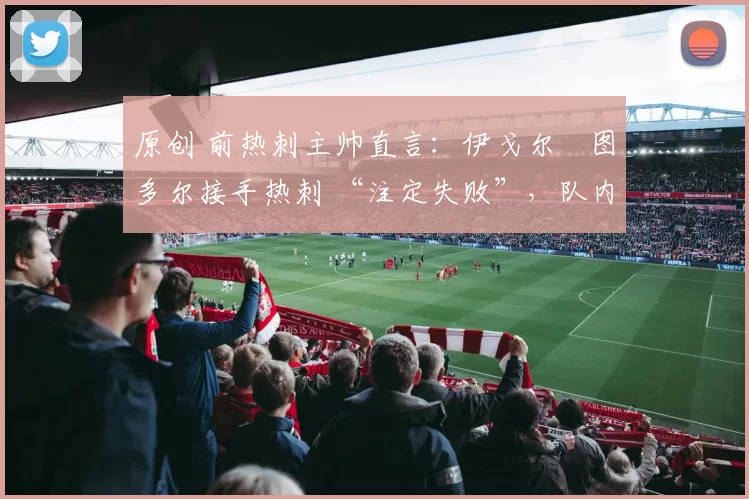 原创 前热刺主帅直言：伊戈尔・图多尔接手热刺 “注定失败”，队内氛围 “ toxic 至极”