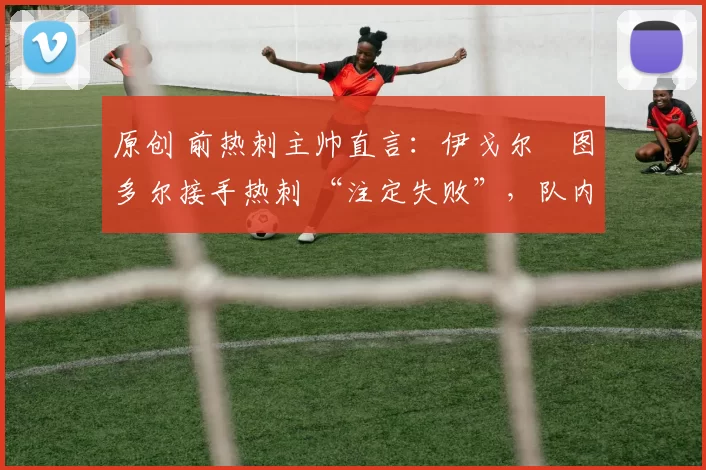 原创 前热刺主帅直言:伊戈尔・图多尔接手热刺 “注定失败”,队内氛围 “ toxic 至极”