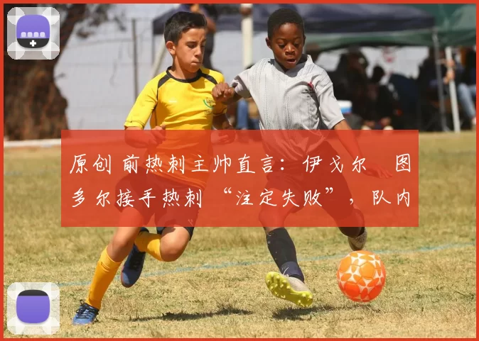 原创 前热刺主帅直言:伊戈尔・图多尔接手热刺 “注定失败”,队内氛围 “ toxic 至极”