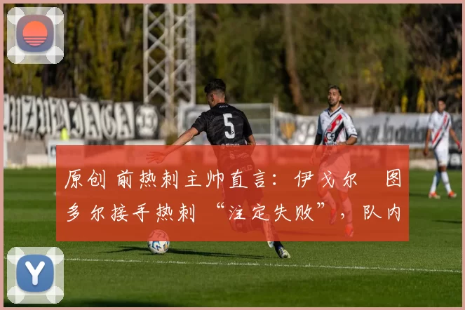 原创 前热刺主帅直言:伊戈尔・图多尔接手热刺 “注定失败”,队内氛围 “ toxic 至极”