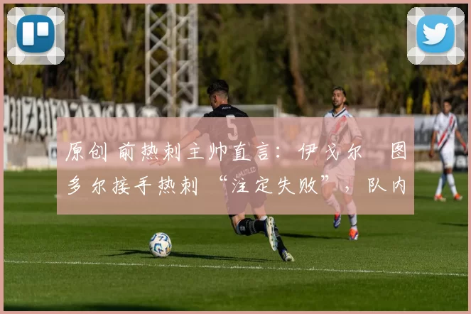 原创 前热刺主帅直言:伊戈尔・图多尔接手热刺 “注定失败”,队内氛围 “ toxic 至极”