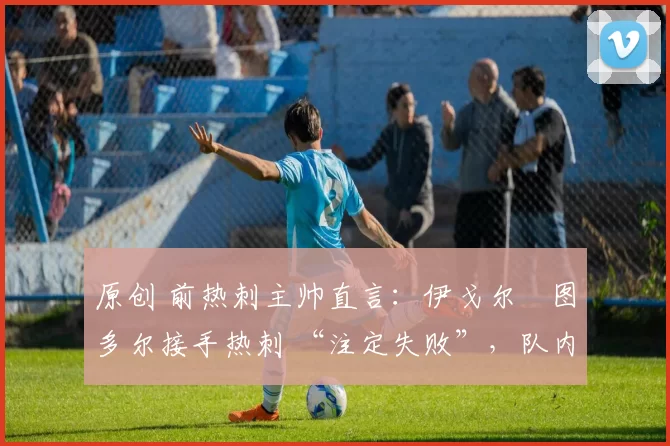 原创 前热刺主帅直言:伊戈尔・图多尔接手热刺 “注定失败”,队内氛围 “ toxic 至极”