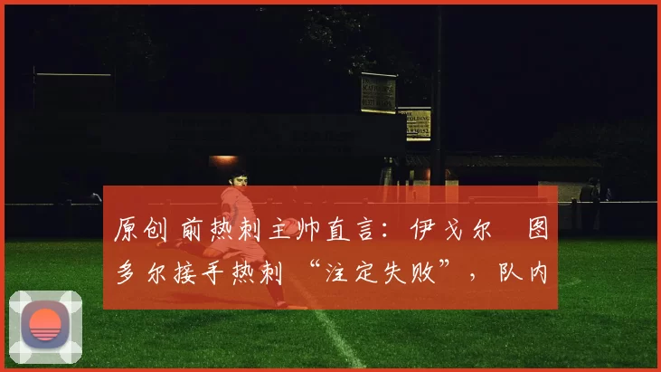 原创 前热刺主帅直言:伊戈尔・图多尔接手热刺 “注定失败”,队内氛围 “ toxic 至极”