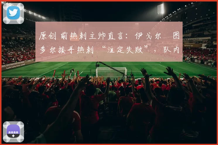 原创 前热刺主帅直言:伊戈尔・图多尔接手热刺 “注定失败”,队内氛围 “ toxic 至极”