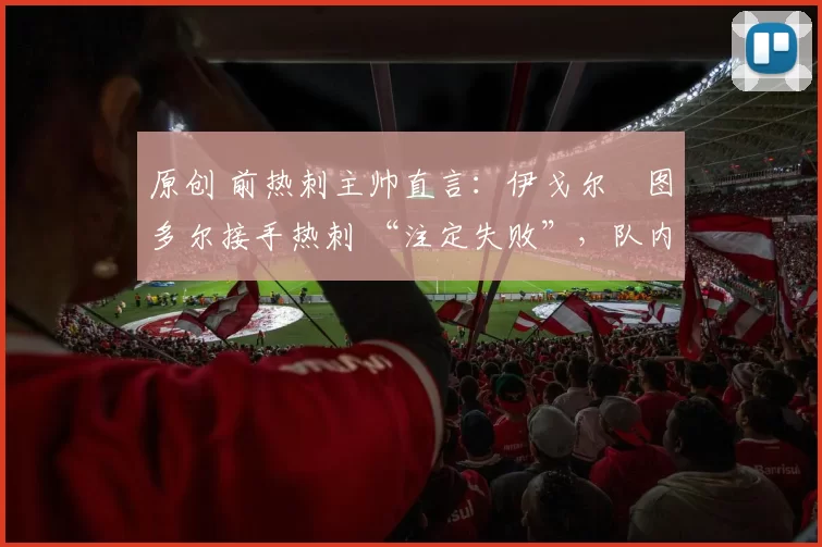 原创 前热刺主帅直言:伊戈尔・图多尔接手热刺 “注定失败”,队内氛围 “ toxic 至极”