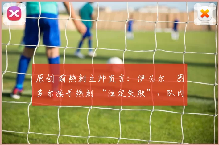 原创 前热刺主帅直言:伊戈尔・图多尔接手热刺 “注定失败”,队内氛围 “ toxic 至极”