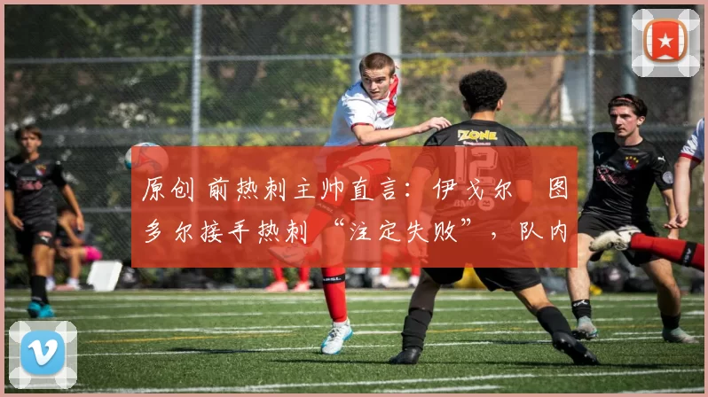 原创 前热刺主帅直言:伊戈尔・图多尔接手热刺 “注定失败”,队内氛围 “ toxic 至极”