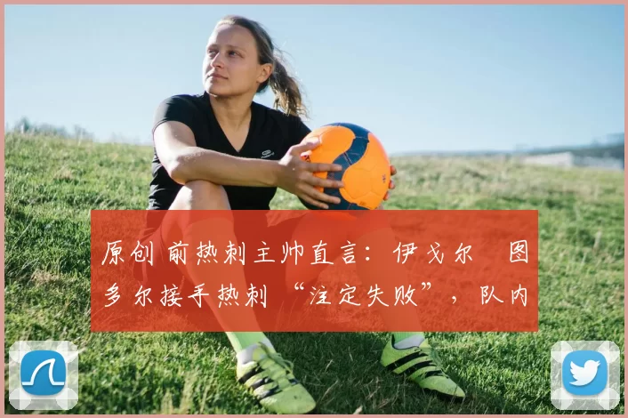 原创 前热刺主帅直言:伊戈尔・图多尔接手热刺 “注定失败”,队内氛围 “ toxic 至极”