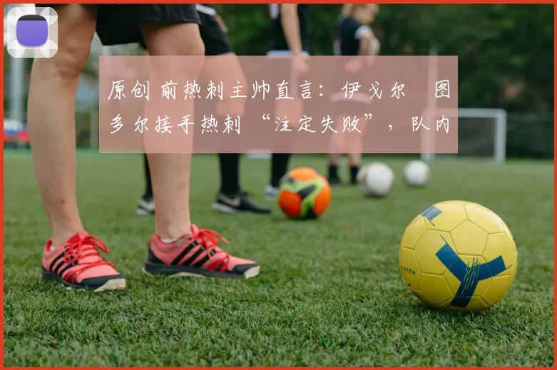 原创 前热刺主帅直言:伊戈尔・图多尔接手热刺 “注定失败”,队内氛围 “ toxic 至极”