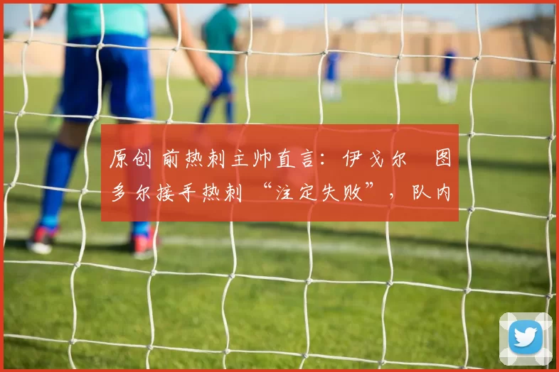 原创 前热刺主帅直言：伊戈尔・图多尔接手热刺 “注定失败”，队内氛围 “ toxic 至极”