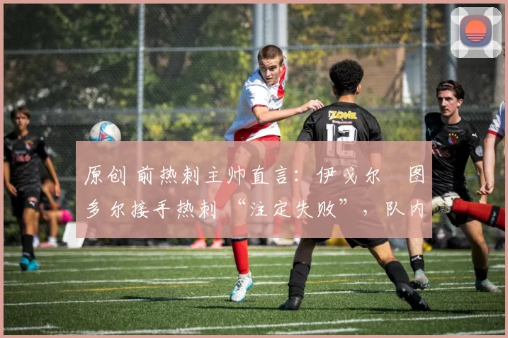 原创 前热刺主帅直言:伊戈尔・图多尔接手热刺 “注定失败”,队内氛围 “ toxic 至极”