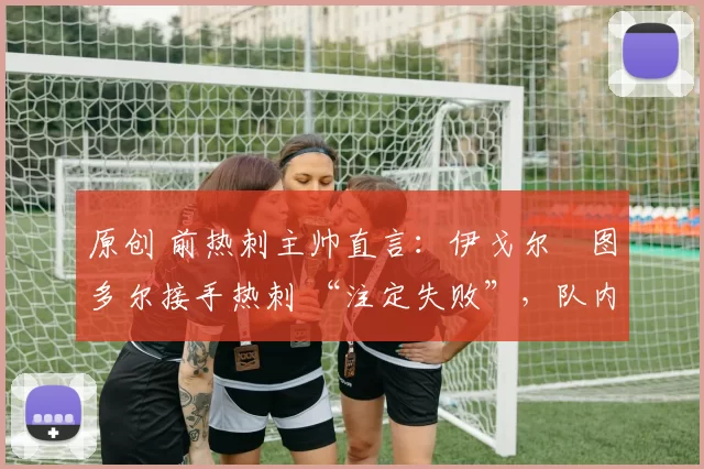 原创 前热刺主帅直言:伊戈尔・图多尔接手热刺 “注定失败”,队内氛围 “ toxic 至极”